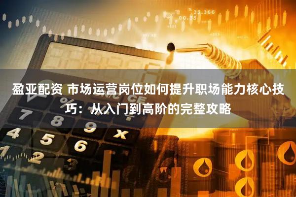 盈亚配资 市场运营岗位如何提升职场能力核心技巧：从入门到高阶的完整攻略