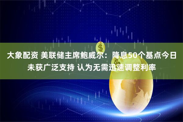 大象配资 美联储主席鲍威尔：降息50个基点今日未获广泛支持 认为无需迅速调整利率