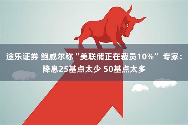 途乐证券 鲍威尔称“美联储正在裁员10%” 专家：降息25基点太少 50基点太多