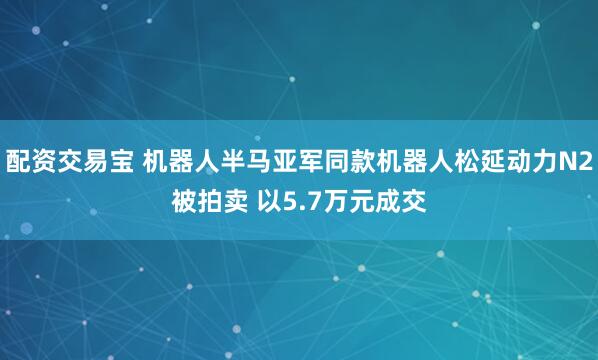 配资交易宝 机器人半马亚军同款机器人松延动力N2被拍卖 以5.7万元成交