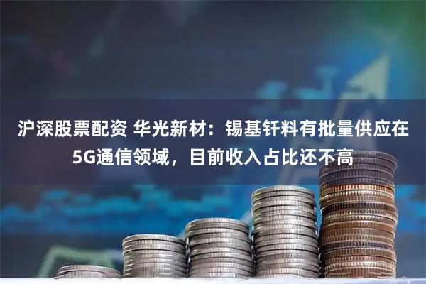 沪深股票配资 华光新材：锡基钎料有批量供应在5G通信领域，目前收入占比还不高