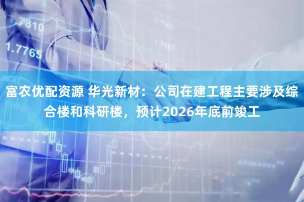 富农优配资源 华光新材：公司在建工程主要涉及综合楼和科研楼，预计2026年底前竣工