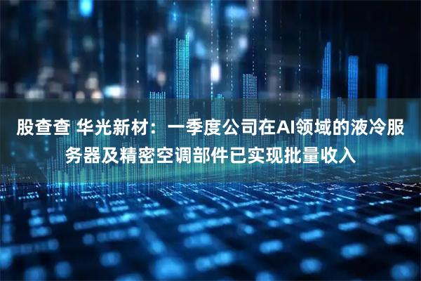 股查查 华光新材：一季度公司在AI领域的液冷服务器及精密空调部件已实现批量收入