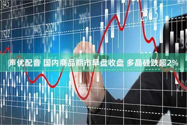 声优配音 国内商品期市早盘收盘 多晶硅跌超2%