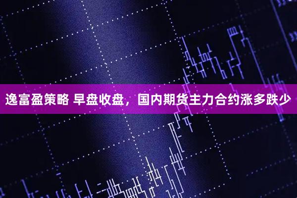 逸富盈策略 早盘收盘，国内期货主力合约涨多跌少