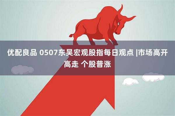 优配良品 0507东吴宏观股指每日观点 |市场高开高走 个股普涨