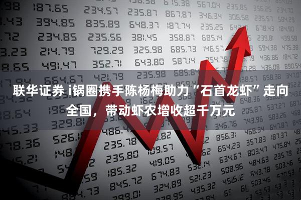 联华证券 i锅圈携手陈杨梅助力“石首龙虾”走向全国，带动虾农增收超千万元