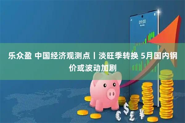 乐众盈 中国经济观测点丨淡旺季转换 5月国内钢价或波动加剧