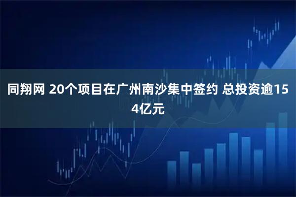 同翔网 20个项目在广州南沙集中签约 总投资逾154亿元