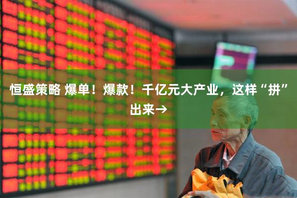 恒盛策略 爆单！爆款！千亿元大产业，这样“拼”出来→
