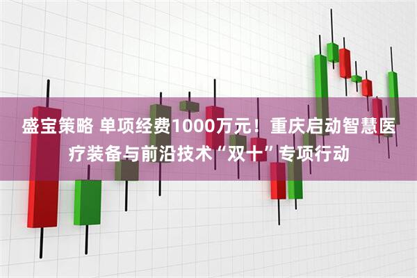 盛宝策略 单项经费1000万元！重庆启动智慧医疗装备与前沿技术“双十”专项行动