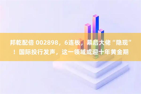 邦乾配倍 002898，6连板，幕后大佬“隐现”！国际投行发声，这一领域或迎十年黄金期