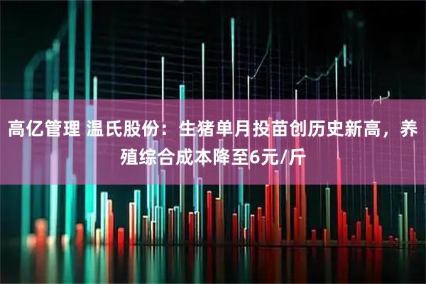 高亿管理 温氏股份：生猪单月投苗创历史新高，养殖综合成本降至6元/斤