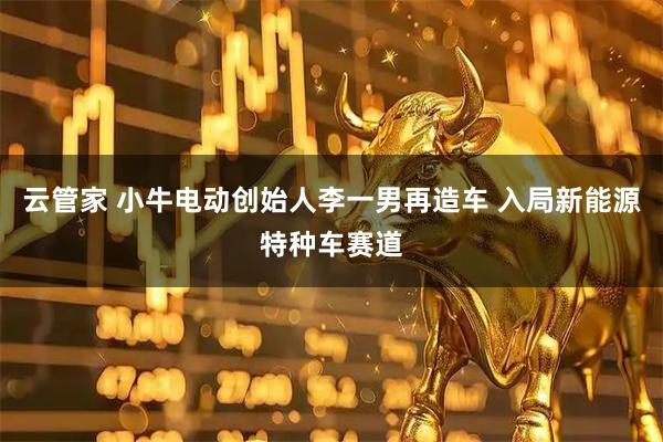 云管家 小牛电动创始人李一男再造车 入局新能源特种车赛道