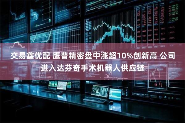 交易鑫优配 鹰普精密盘中涨超10%创新高 公司进入达芬奇手术机器人供应链