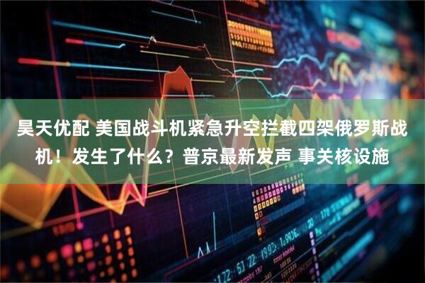 昊天优配 美国战斗机紧急升空拦截四架俄罗斯战机！发生了什么？普京最新发声 事关核设施