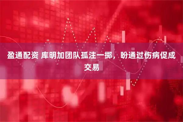 盈通配资 库明加团队孤注一掷，盼通过伤病促成交易