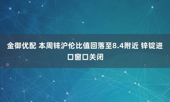 金御优配 本周锌沪伦比值回落至8.4附近 锌锭进口窗口关闭