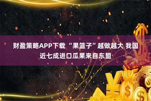 财盈策略APP下载 “果篮子”越做越大&#32;我国近七成进口瓜果来自东盟