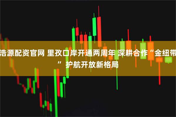 浩源配资官网 里孜口岸开通两周年&#32;深耕合作“金纽带”&#32;护航开放新格局