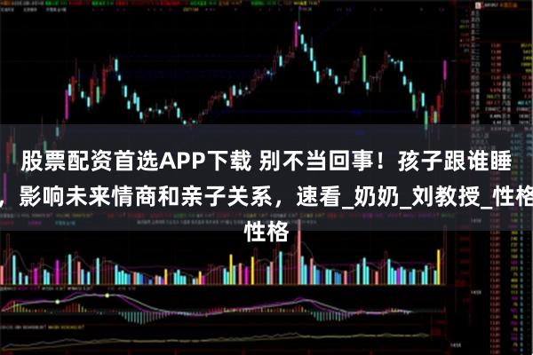 股票配资首选APP下载 别不当回事！孩子跟谁睡，影响未来情商和亲子关系，速看_奶奶_刘教授_性格
