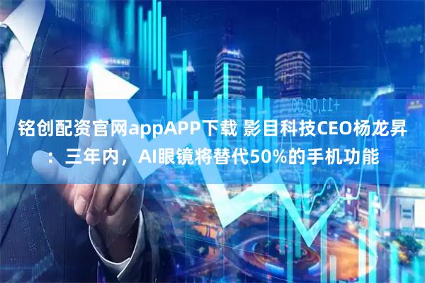 铭创配资官网appAPP下载 影目科技CEO杨龙昇：三年内，AI眼镜将替代50%的手机功能