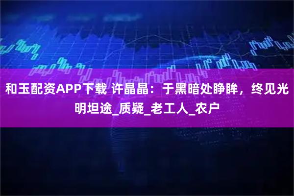 和玉配资APP下载 许晶晶：于黑暗处睁眸，终见光明坦途_质疑_老工人_农户