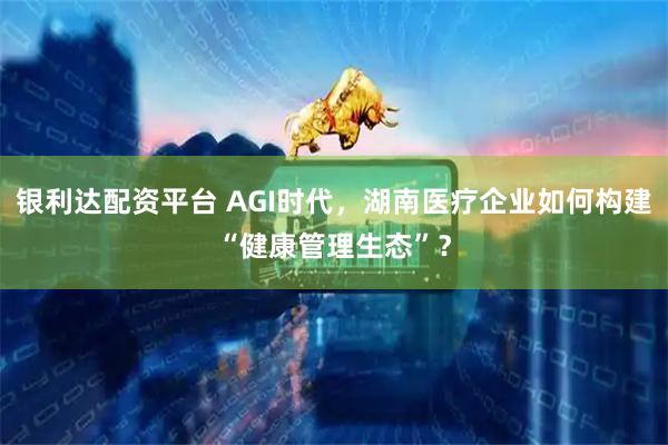 银利达配资平台 AGI时代，湖南医疗企业如何构建“健康管理生态”？