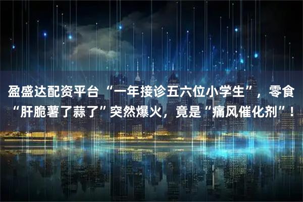 盈盛达配资平台 “一年接诊五六位小学生”，零食“肝脆薯了蒜了”突然爆火，竟是“痛风催化剂”！