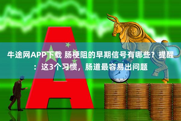 牛途网APP下载 肠梗阻的早期信号有哪些？提醒：这3个习惯，肠道最容易出问题