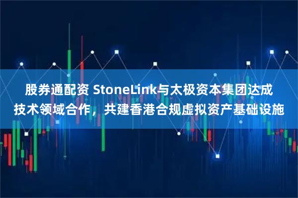 股券通配资 StoneLink与太极资本集团达成技术领域合作，共建香港合规虚拟资产基础设施