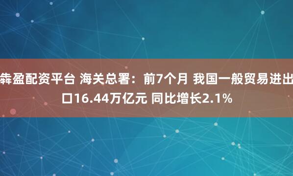 犇盈配资平台 海关总署：前7个月 我国一般贸易进出口16.44万亿元 同比增长2.1%