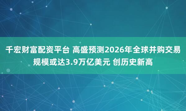 千宏财富配资平台 高盛预测2026年全球并购交易规模或达3.9万亿美元 创历史新高
