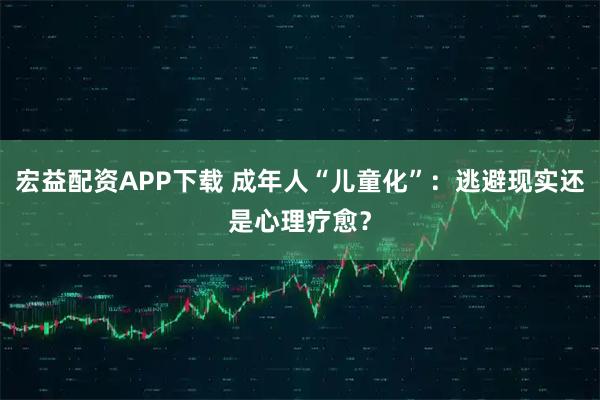 宏益配资APP下载 成年人“儿童化”：逃避现实还是心理疗愈？