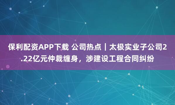 保利配资APP下载 公司热点｜太极实业子公司2.22亿元仲裁缠身，涉建设工程合同纠纷