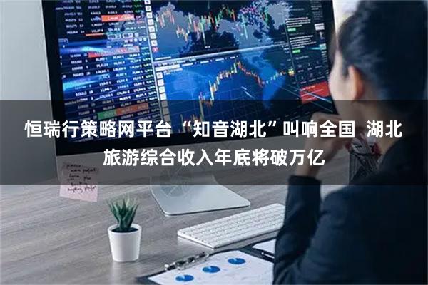 恒瑞行策略网平台 “知音湖北”叫响全国  湖北旅游综合收入年底将破万亿