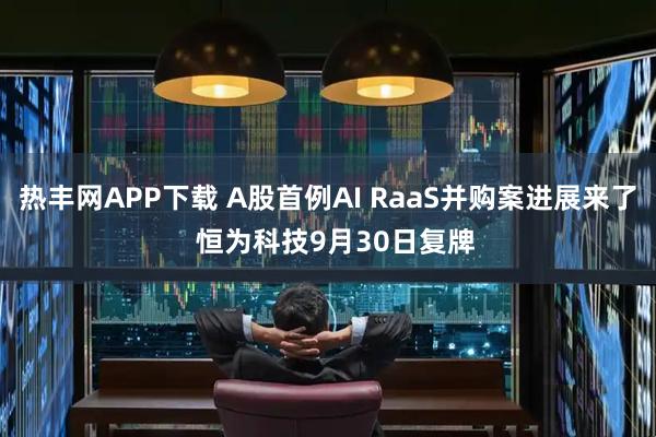 热丰网APP下载 A股首例AI RaaS并购案进展来了  恒为科技9月30日复牌