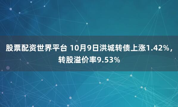 股票配资世界平台 10月9日洪城转债上涨1.42%，转股溢价率9.53%