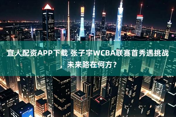 宜人配资APP下载 张子宇WCBA联赛首秀遇挑战，未来路在何方？