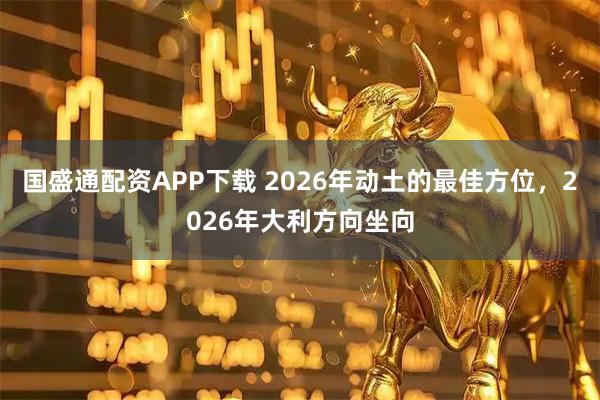 国盛通配资APP下载 2026年动土的最佳方位，2026年大利方向坐向