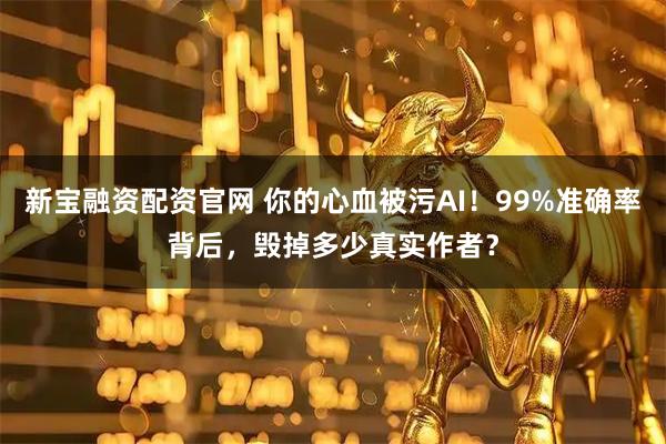 新宝融资配资官网 你的心血被污AI！99%准确率背后，毁掉多少真实作者？