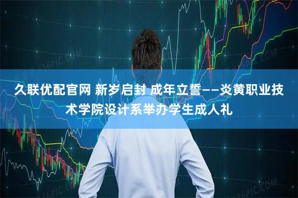 久联优配官网 新岁启封 成年立誓——炎黄职业技术学院设计系举办学生成人礼